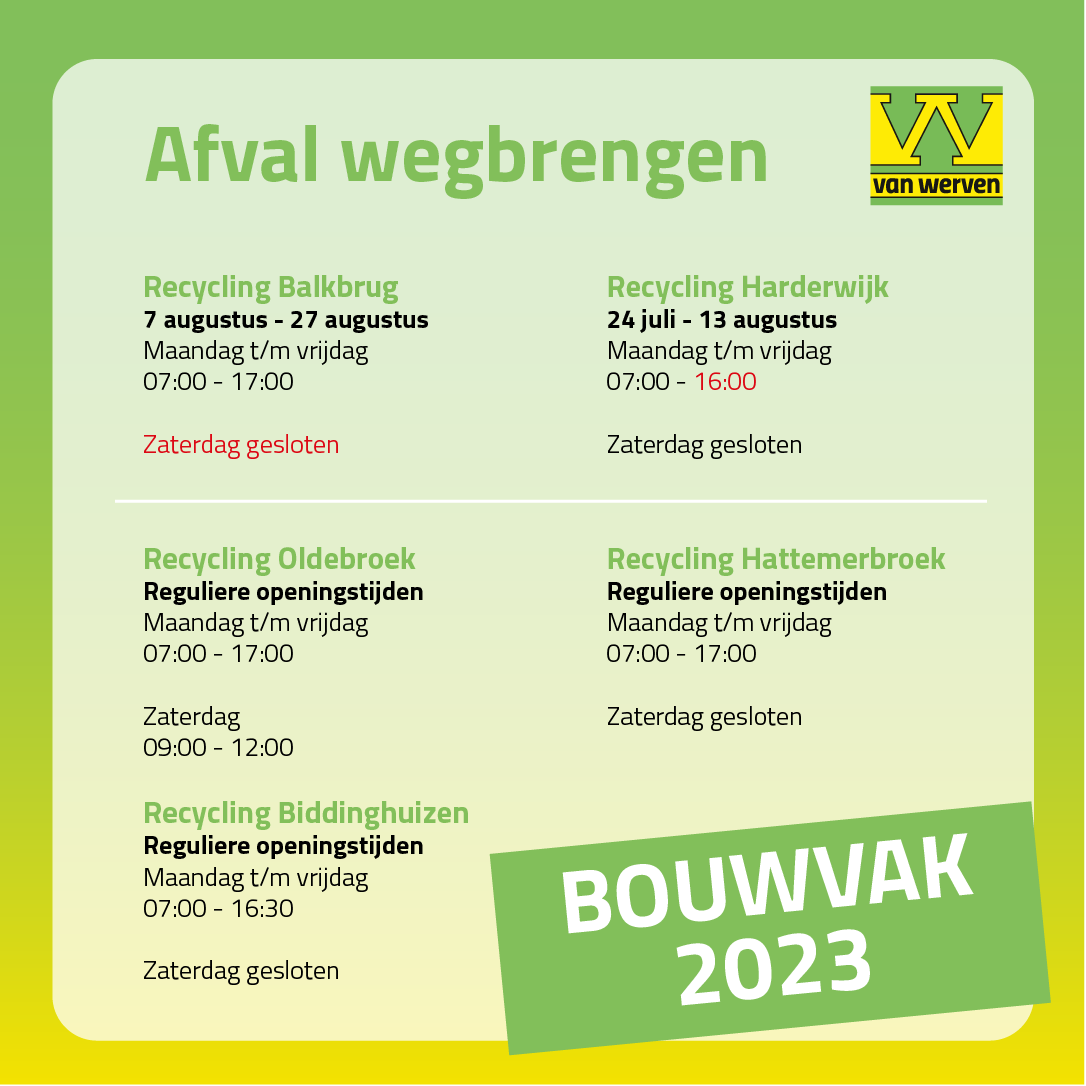 Openingstijden bouwvak 2023 voor afval wegbrengen: Recycling Balkbrug 7 t/m 27 augustus maandag t/m vrijdag 07:00-17:00, zaterdag gesloten; Recycling Harderwijk 24 juli t/m 13 augustus maandag t/m vrijdag 07:00-16:00, zaterdag gesloten; Oldebroek, Hattemerbroek en Biddinghuizen reguliere openingstijden