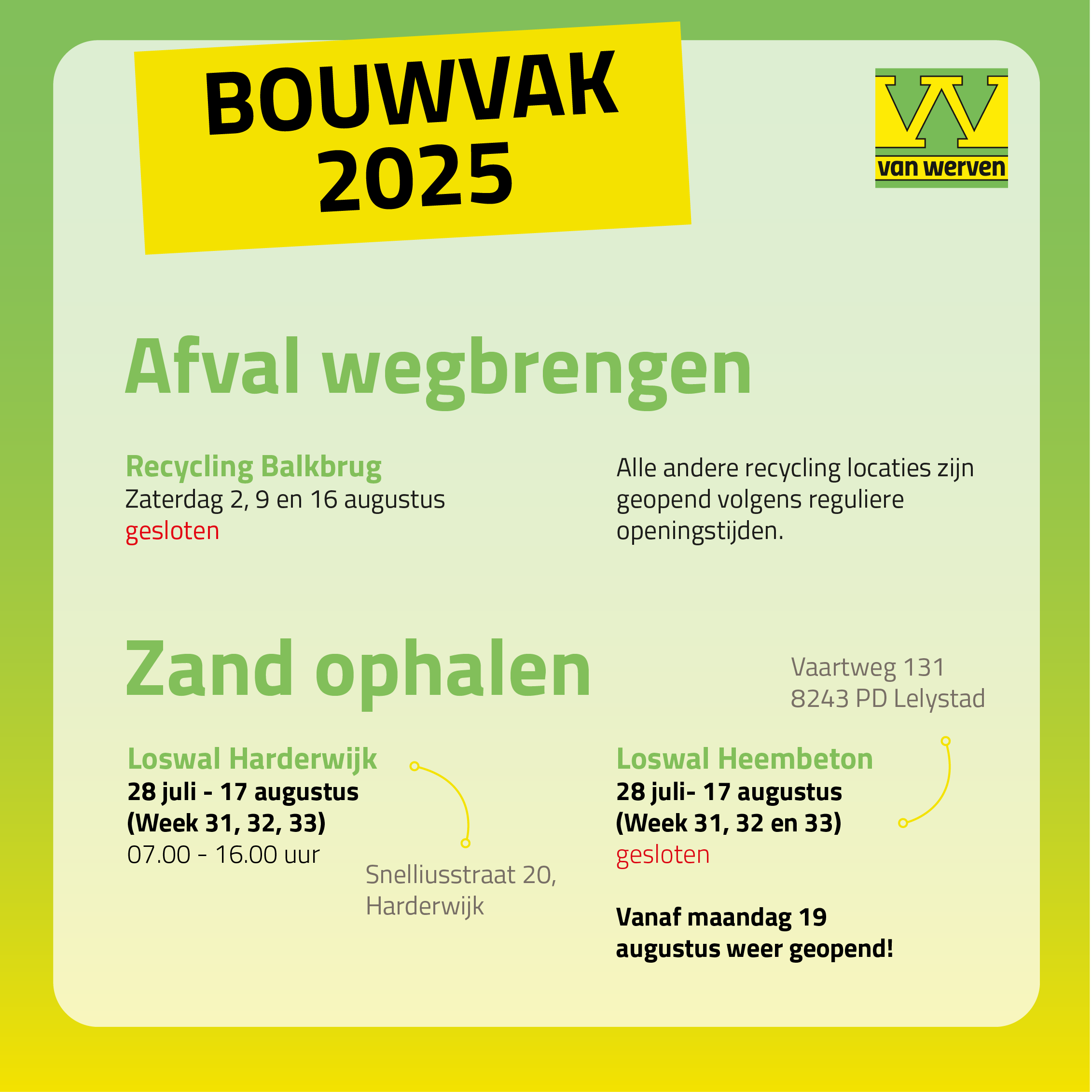 Bouwvak 2025: Recycling Balkbrug is op zaterdag 2, 9 en 16 augustus gesloten, alle andere recyclinglocaties hanteren reguliere openingstijden; Loswal Harderwijk (Snelliusstraat 20) is van 28 juli tot en met 17 augustus geopend van 07.00 tot 16.00 uur; Loswal Heembeton (Vaartweg 131, Lelystad) is van 28 juli tot en met 17 augustus gesloten en vanaf maandag 19 augustus weer geopend